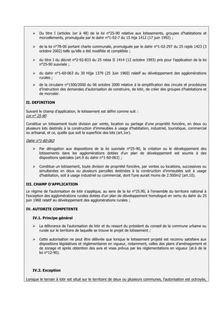   Du titre I (articles 1er à 48) de la loi n°25-90 relative aux lotissements, groupes d’habitations et
        morcellements, promulguée par le dahir n°1-92-7 du 15 hija 1412 (17 juin 1992) ;

       de la loi n°78-00 portant charte communale, promulguée par le dahir n°1-02-297 du 25 rajeb 1423 (3
        octobre 2002) telle qu’elle a été modifiée et complétée ;

       du titre I du décret n°2-92-833 du 25 rebia II 1414 (12 octobre 1993) pris pour l’application de la loi
        n°25-90 susvisée ;

       du dahir n°1-60-063 du 30 Hijja 1379 (25 Juin 1960) relatif au développement des agglomérations
        rurales ;
       de la circulaire n°1500/2000 du 06 octobre 2000 relative à la simplification des circuits et procédures
        d’instruction des demandes d’autorisation de construire, de lotir, de créer des groupes d’habitations et
        de morceler.

II. DEFINITION

Suivant le champ d’application, le lotissement est défini comme suit :
Loi n° 25-90

Constitue un lotissement toute division par vente, location ou partage d'une propriété foncière, en deux ou
plusieurs lots destinés à la construction d'immeubles à usage d'habitation, industriel, touristique, commercial
ou artisanal, et ce, quelle que soit la superficie des lots (art.1er).

Dahir n°1-60-063

       Par dérogation aux dispositions de la loi susvisée n°25-90, la création ou le développement des
        lotissements dans les agglomérations dotées d'un plan de développement est soumis à des
        dispositions spéciales (art.9 du dahir n°1-60-063) ;

       Constitue un lotissement, toute division de propriété foncière, par ventes ou locations, successives ou
        simultanées en deux ou plusieurs parcelles destinées à la construction d'immeubles soit à usage
        d'habitation, soit à usage industriel ou commercial, dont l'une aurait moins de 2.500m2 (art.10).

III. CHAMP D'APPLICATION
Le régime de l'autorisation de lotir s'applique, au sens de la loi n°25.90, à l'ensemble du territoire national à
l’exception des agglomérations rurales dotées d'un plan de développement homologué en vertu du dahir du 25
juin 1960 relatif au développement des agglomérations rurales ;

IV. AUTORITE COMPETENTE

    IV.1. Principe général

       La délivrance de l'autorisation de lotir et du ressort du président du conseil de la commune urbaine ou
        rurale sur le territoire de laquelle se trouve le projet de lotissement ;

       Cette autorisation ne peut être délivrée que lorsque le lotissement projeté est reconnu satisfaire aux
        dispositions législatives et réglementaires en vigueur, notamment, celles des plans d’aménagement et
        de zonage et après obtention des avis et visas prévus par les réglementations en vigueur (at.6 de la
        loi n°12-90).



    IV.2. Exception

Lorsque le terrain à lotir est situé sur le territoire de deux ou plusieurs communes, l'autorisation est octroyée,
 