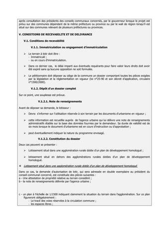 après consultation des présidents des conseils communaux concernés, par le gouverneur lorsque le projet est
prévu sur des communes dépendant de la même préfecture ou province ou par le wali de région lorsqu’il est
situé sur des communes relevant de plusieurs préfectures ou provinces.

V. CONDITIONS DE RECEVABILITE ET DE DELIVRANCE

    V.1. Conditions de recevabilité

          V.1.1. Immatriculation ou engagement d’immatriculation

       Le terrain à lotir doit être :
        - Immatriculé ;
        - ou en cours d'immatriculation.

       Dans ce dernier cas, le délai imparti aux éventuels requérants pour faire valoir leurs droits doit avoir
        été expiré sans qu’aucune opposition ne soit formulée.

       Le pétitionnaire doit déposer au siège de la commune un dossier comportant toutes les pièces exigées
        par la législation et la réglementation en vigueur (loi n°25-90 et son décret d’application, circulaire
        n°1500/2000).

          V.1.2. Dépôt d’un dossier complet

Sur ce point, une souplesse est prévue.

                V.1.2.1. Note de renseignements

Avant de déposer sa demande, le lotisseur :

       Devra s'informer sur l'utilisation réservée à son terrain par les documents d'urbanisme en vigueur ;

       cette information est recueillie auprès de l'agence urbaine qui lui délivre une note de renseignements
        administratifs établie sur la base des données fournies par le demandeur. Sa durée de validité est de
        six mois lorsque le document d'urbanisme est en cours d'instruction ou d'approbation ;

       peut éventuellement indiquer la nature du programme envisagé.

                V.1.2.2. Constitution du dossier

Deux cas peuvent se présenter :

       Lotissement situé dans une agglomération rurale dotée d'un plan de développement homologué ;

       lotissement situé en dehors des agglomérations rurales dotées d'un plan de développement
        homologué.

 Lotissement situé dans une agglomération rurale dotée d'un plan de développement homologué

Dans ce cas, la demande d'autorisation de lotir, qui sera adressée en double exemplaire au président du
conseil communal concerné, est constituée des pièces suivantes :
a - Une attestation de propriété relative au terrain considéré ;
b - la note de renseignements délivrée par l'agence urbaine ;



c - un plan à l'échelle de 1/1500 indiquant clairement la situation du terrain dans l'agglomération. Sur ce plan
    figureront obligatoirement :
        - Le tracé des voies réservées à la circulation commune ;
        - les espaces libres ;
 