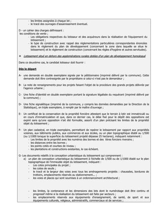 -   les limites assignées à chaque lot ;
        -   le tracé des ouvrages d'assainissement éventuel.

D - un cahier des charges définissant :
les conditions de vente ;
        - Les obligations respectives du lotisseur et des acquéreurs dans la réalisation de l'équipement du
          lotissement ;
        - le type de construction avec rappel des réglementations particulières correspondantes énoncées
          dans le règlement du plan de développement (concernant la zone dans laquelle se situe le
          lotissement) et le règlement de construction (concernant les règles d'hygiène et autres servitudes).

 Lotissement situé en dehors des agglomérations rurales dotées d'un plan de développement homologué

Dans ce deuxième cas, le candidat lotisseur doit fournir :

Dès le départ

A- une demande en double exemplaire signée par le pétitionnaire (imprimé délivré par la commune). Cette
   demande doit être contresignée par le propriétaire si celui-ci n'est pas le demandeur ;

B- La note de renseignements pour les projets faisant l'objet de la procédure des grands projets délivrée par
   l'agence urbaine ;

C- Une fiche d'identité en double exemplaire portant la signature légalisée du requérant (imprimé délivré par
   la commune) ;

D- Une fiche signalétique (imprimé de la commune, y compris les données demandées par la Direction de la
   Statistique), en triple exemplaire, à remplir par le maître d'ouvrage ;

E- Un certificat de la conservation de la propriété foncière attestant que le terrain à lotir est immatriculé ou
   en cours d'immatriculation et que, dans ce dernier cas, le délai fixé pour le dépôt des oppositions est
   expiré sans qu'une opposition n'ait été formulée, assorti d'un plan précisant les limites de la propriété
   objet du lotissement ;

F- Un plan cadastral, en triple exemplaire, permettant de repérer le lotissement par rapport aux propriétés
   voisines, aux bâtiments publics, aux commerces et aux écoles, ou un plan topographique établi au 1/500
   (ou 1/1000 lorsque la superficie du lotissement projeté dépasse 25 hectares), indiquant notamment :
       - Les limites de la propriété avec les numéros des bornes et des titres fonciers riverains ;
       - les distances entre les bornes ;
       - les points cotés et courbes de niveau ;
       - les plantations et constructions existantes, le cas échéant.

G- Les documents relatifs à la conception urbanistique du lotissement qui comprennent :
    a) un plan de conception urbanistique du lotissement à l'échelle de 1/500 ou de 1/1000 établi sur le plan
        topographique de l'immeuble objet du lotissement, indiquant :
        - Les cotes principales du projet ;
        - les cotes de seuils ;
        - le tracé et la largeur des voies avec tous les aménagements projetés : chaussées, bordures de
            trottoirs, emplacements réservés au stationnement... ;
        - les voies et places qui sont soumises à un ordonnancement architectural ;



        -     les limites, la contenance et les dimensions des lots dont le numérotage doit être continu et
              progressif même si la réalisation du lotissement est faite par secteurs ;
        -     les emplacements réservés aux équipements d'enseignement, de santé, de sport et aux
              équipements culturels, religieux, administratifs, commerciaux et de services ;
 