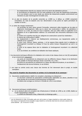 -    les emplacements réservés aux espaces verts et la nature des plantations prévues ;
            -    le raccordement du lotissement avec les voies publiques et les voies des lotissements limitrophes,
                 et, le cas échéant, avec la zone située aux abords des lotissements projetés conformément aux
                 indications du plan d'aménagement de ladite zone.

       b) un plan de situation de la parcelle concernée au 1/2000 ou, à défaut, au 1/5000 comportant
          l'orientation, les voies de desserte avec leur dénomination et des points de repère permettant de
          localiser le terrain ;

H- un cahier des charges mentionnant :
        - Les servitudes de toute nature grevant l'immeuble, notamment celles imposées par les plans et
            règlements d'aménagement, telles que la nature des constructions à édifier, les plantations à
            conserver ou à créer, les zones de recul à respecter, ainsi que celles créées en application de la
            législation et de la réglementation relatives à la conservation des monuments historiques et des
            sites ;
        - le nombre et la superficie des lots par catégories de constructions suivant leur destination ;
        - le volume des constructions à édifier ;
        - les emplacements à réserver aux établissements commerciaux, aux équipements publics et
            collectifs et leur superficie ;
        - la voirie (rues, chemins, places, parkings,...) et les espaces libres plantés dont la réalisation et
            l'aménagement incombent au lotisseur et tous les autres travaux d'équipement qui sont à sa
            charge ;
        - la voirie et les espaces libres dont la réalisation et l'aménagement incombent à la collectivité
            locale;
        - et, le cas échéant, les conditions de réalisation des fosses septiques.


I- les documents techniques afférents à la réalisation de la voirie et des réseaux divers en huit (8) exemplaires
     et qui comprennent uniquement :
         - Les points de raccordement du lotissement avec les différents réseaux d'égout et de distribution
              d'eau potable et d'énergie électrique situés à proximité, s'il y a lieu ;
         - les points de raccordement du lotissement au réseau des télécommunications, le cas échéant 1 ;
         - l'emplacement des bornes-fontaines, le cas échéant.

J- une copie du contrat conclu avec chacun des hommes de l’art intervenant dans le projet, en double
    exemplaire.

Peu avant la réception des documents ne varietur et à la demande de la commune :

A. Documents complémentaires relatifs à la conception urbanistique du lotissement :
      - Un document contenant les prescriptions architecturales applicables aux places, placettes et aux
         voies grevées de la servitude d'ordonnancement architectural ;
      - les dessins des ouvrages au minimum à l'échelle de 1/50, le cas échéant.




B. Documents techniques complémentaires :
   a. un ou plusieurs plans de conception des infrastructures à l'échelle de 1/500 ou de 1/1000, établis sur
      le plan topographique indiquant :
      - Le schéma de distribution d'eau, d'électricité et d'éclairage public ;


1.
      pour les lotissements de villas, d'immeubles quels qu'en soit la nature ou l'usage comportant au moins quatre niveaux ou
     trois niveaux et six logements et des immeubles à usage industriel ou commercial, situés dans les communes urbaines et les
     centres délimités (art. 19 de la loi n° 25-90).
 