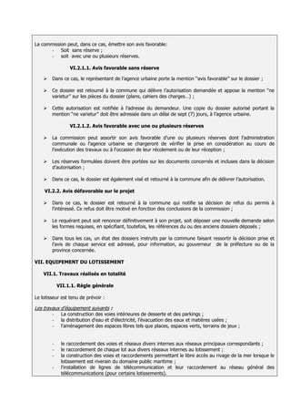 La commission peut, dans ce cas, émettre son avis favorable:
       - Soit sans réserve ;
       - soit avec une ou plusieurs réserves.

                 VI.2.1.1. Avis favorable sans réserve

       Dans ce cas, le représentant de l’agence urbaine porte la mention ‘‘avis favorable’’ sur le dossier ;

       Ce dossier est retourné à la commune qui délivre l’autorisation demandée et appose la mention ‘‘ne
        varietur’’ sur les pièces du dossier (plans, cahiers des charges…) ;

       Cette autorisation est notifiée à l’adresse du demandeur. Une copie du dossier autorisé portant la
        mention ‘‘ne varietur’’ doit être adressée dans un délai de sept (7) jours, à l’agence urbaine.

                 VI.2.1.2. Avis favorable avec une ou plusieurs réserves

       La commission peut assortir son avis favorable d’une ou plusieurs réserves dont l’administration
        communale ou l’agence urbaine se chargeront de vérifier la prise en considération au cours de
        l'exécution des travaux ou à l'occasion de leur récolement ou de leur réception ;

       Les réserves formulées doivent être portées sur les documents concernés et incluses dans la décision
        d’autorisation ;

       Dans ce cas, le dossier est également visé et retourné à la commune afin de délivrer l’autorisation.

    VI.2.2. Avis défavorable sur le projet

       Dans ce cas, le dossier est retourné à la commune qui notifie sa décision de refus du permis à
        l’intéressé. Ce refus doit être motivé en fonction des conclusions de la commission ;

       Le requérant peut soit renoncer définitivement à son projet, soit déposer une nouvelle demande selon
        les formes requises, en spécifiant, toutefois, les références du ou des anciens dossiers déposés ;

       Dans tous les cas, un état des dossiers instruits par la commune faisant ressortir la décision prise et
        l’avis de chaque service est adressé, pour information, au gouverneur de la préfecture ou de la
        province concernée.

VII. EQUIPEMENT DU LOTISSEMENT

    VII.1. Travaux réalisés en totalité

            VII.1.1. Règle générale

Le lotisseur est tenu de prévoir :

Les travaux d’équipement suivants :
        -    La construction des voies intérieures de desserte et des parkings ;
        -    la distribution d'eau et d'électricité, l'évacuation des eaux et matières usées ;
        -    l'aménagement des espaces libres tels que places, espaces verts, terrains de jeux ;


        -    le raccordement des voies et réseaux divers internes aux réseaux principaux correspondants ;
        -    le raccordement de chaque lot aux divers réseaux internes au lotissement ;
        -    la construction des voies et raccordements permettant le libre accès au rivage de la mer lorsque le
             lotissement est riverain du domaine public maritime ;
        -    l'installation de lignes de télécommunication et leur raccordement au réseau général des
             télécommunications (pour certains lotissements).
 