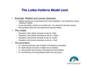 The Lotka-Volterra Model cont.
"
• Example: Rabbits and Lynxes (bobcats):"
– Rabbits reproduce at a rate proportional to their population. Let x denote the number
(density) of rabbits."
– Lynxes eat rabbits, and die at a constant rate. Let y denote the density of lynxes."
– See population plots from real experiments (previous slides)."
• The model:"
– Population x (the rabbits) increases at rate dx = Axdt.!
– Population x (the rabbits) decreases at rate dx = -Bxydt."
– Population y (the lynxes) increases at rate dy = Dxydt."
– Population y (the lynxes) decreases at rate dy = -Cydt."
• The parameters:"
– A = natural reproduction rate of rabbits in the absence of predation."
– B = death rate per encounter of rabbits due to predation."
– C = natural death rate of lynxes in the absence of food (rabbits)."
– D = the efficiency of turning predated rabbits into new lynxes."
 