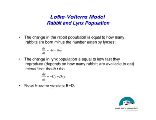Lotka-Volterra Model
Rabbit and Lynx Population
"
• The change in the rabbit population is equal to how many
rabbits are born minus the number eaten by lynxes:"
• The change in lynx population is equal to how fast they
reproduce (depends on how many rabbits are available to eat)
minus their death rate:"
• Note: In some versions B=D."
Bxy
Ax
dt
dx
−
=
Dxy
Cy
dt
dy
+
−
=
 
