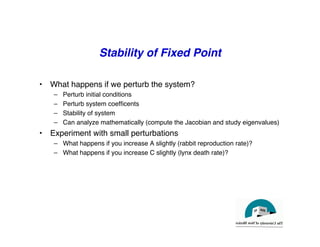 Stability of Fixed Point
"
• What happens if we perturb the system?"
– Perturb initial conditions"
– Perturb system coefficents"
– Stability of system"
– Can analyze mathematically (compute the Jacobian and study eigenvalues)"
• Experiment with small perturbations"
– What happens if you increase A slightly (rabbit reproduction rate)?"
– What happens if you increase C slightly (lynx death rate)?"
 