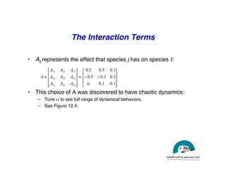The Interaction Terms
"
• Aij represents the effect that species j has on species I:!
• This choice of A was discovered to have chaotic dynamics:"
– Tune α to see full range of dynamical behaviors."
– See Figure 12.4."
⎥
⎥
⎥
⎦
⎤
⎢
⎢
⎢
⎣
⎡
−
−
=
⎥
⎥
⎥
⎦
⎤
⎢
⎢
⎢
⎣
⎡
=
1
.
0
1
.
0
1
.
0
1
.
0
5
.
0
1
.
0
5
.
0
5
.
0
33
32
31
23
22
21
13
12
11
α
A
A
A
A
A
A
A
A
A
A
 