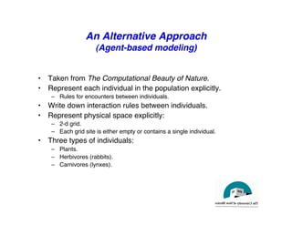 An Alternative Approach
(Agent-based modeling)
"
• Taken from The Computational Beauty of Nature."
• Represent each individual in the population explicitly."
– Rules for encounters between individuals."
• Write down interaction rules between individuals."
• Represent physical space explicitly:"
– 2-d grid."
– Each grid site is either empty or contains a single individual."
• Three types of individuals:"
– Plants."
– Herbivores (rabbits)."
– Carnivores (lynxes)."
 