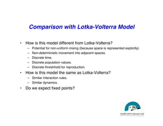 Comparison with Lotka-Volterra Model
"
• How is this model different from Lotka-Volterra?"
– Potential for non-uniform mixing (because space is represented explicitly)"
– Non-deterministic movement into adjacent spaces."
– Discrete time."
– Discrete population values."
– Discrete threshhold for reproduction."
• How is this model the same as Lotka-Volterra?"
– Similar interaction rules. "
– Similar dynamics."
• Do we expect fixed points? "
 