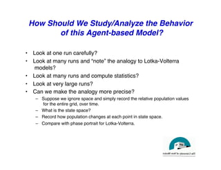 How Should We Study/Analyze the Behavior
of this Agent-based Model?
"
• Look at one run carefully?"
• Look at many runs and “note” the analogy to Lotka-Volterra
models?"
• Look at many runs and compute statistics? "
• Look at very large runs?"
• Can we make the analogy more precise?"
– Suppose we ignore space and simply record the relative population values
for the entire grid, over time."
– What is the state space?"
– Record how population changes at each point in state space."
– Compare with phase portrait for Lotka-Volterra."
 