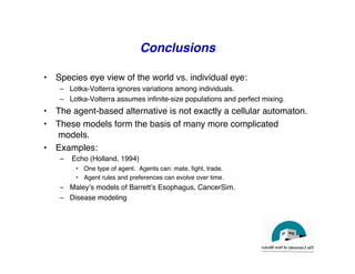Conclusions
"
• Species eye view of the world vs. individual eye:"
– Lotka-Volterra ignores variations among individuals."
– Lotka-Volterra assumes infinite-size populations and perfect mixing."
• The agent-based alternative is not exactly a cellular automaton."
• These models form the basis of many more complicated
models."
• Examples:"
– Echo (Holland, 1994)"
• One type of agent. Agents can: mate, fight, trade."
• Agent rules and preferences can evolve over time."
– Maleyʼs models of Barrettʼs Esophagus, CancerSim."
– Disease modeling"
 