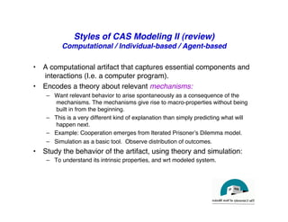 Styles of CAS Modeling II (review)
Computational / Individual-based / Agent-based
"
• A computational artifact that captures essential components and
interactions (I.e. a computer program)."
• Encodes a theory about relevant mechanisms:!
– Want relevant behavior to arise spontaneously as a consequence of the
mechanisms. The mechanisms give rise to macro-properties without being
built in from the beginning."
– This is a very different kind of explanation than simply predicting what will
happen next."
– Example: Cooperation emerges from Iterated Prisonerʼs Dilemma model."
– Simulation as a basic tool. Observe distribution of outcomes."
• Study the behavior of the artifact, using theory and simulation:"
– To understand its intrinsic properties, and wrt modeled system."
 
