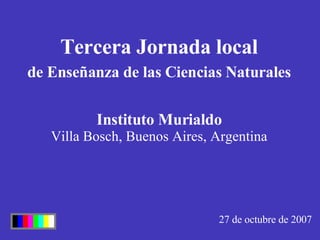 Tercera Jornada local de Enseñanza de las Ciencias Naturales 27 de octubre de 2007 Instituto Murialdo Villa Bosch, Buenos Aires, Argentina 