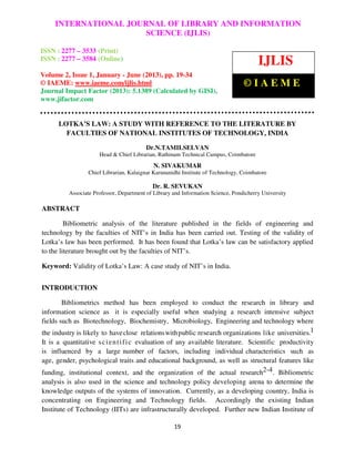 International Journal of Library and Information Science (IJLIS), ISSN: 2277 – 3533
(Print) ISSN: 2277 – 3584 (Online) Volume 2, Issue 1, January - June 2013, © IAEME
19
LOTKA’S LAW: A STUDY WITH REFERENCE TO THE LITERATURE BY
FACULTIES OF NATIONAL INSTITUTES OF TECHNOLOGY, INDIA
Dr.N.TAMILSELVAN
Head & Chief Librarian, Rathinam Technical Campus, Coimbatore
N. SIVAKUMAR
Chief Librarian, Kalaignar Karunanidhi Institute of Technology, Coimbatore
Dr. R. SEVUKAN
Associate Professor, Department of Library and Information Science, Pondicherry University
ABSTRACT
Bibliometric analysis of the literature published in the fields of engineering and
technology by the faculties of NIT’s in India has been carried out. Testing of the validity of
Lotka’s law has been performed. It has been found that Lotka’s law can be satisfactory applied
to the literature brought out by the faculties of NIT’s.
Keyword: Validity of Lotka’s Law: A case study of NIT’s in India.
INTRODUCTION
Bibliometrics method has been employed to conduct the research in library and
information science as it is especially useful when studying a research intensive subject
fields such as Biotechnology, Biochemistry, Microbiology, Engineering and technology where
the industry is likely to haveclose relationswithpublic research organizations like universities.1
It is a quantitative scientific evaluation of any available literature. Scientific productivity
is influenced by a large number of factors, including individual characteristics such as
age, gender, psychological traits and educational background, as well as structural features like
funding, institutional context, and the organization of the actual research2-4. Bibliometric
analysis is also used in the science and technology policy developing arena to determine the
knowledge outputs of the systems of innovation. Currently, as a developing country, India is
concentrating on Engineering and Technology fields. Accordingly the existing Indian
Institute of Technology (IITs) are infrastructurally developed. Further new Indian Institute of
INTERNATIONAL JOURNAL OF LIBRARY AND INFORMATION
SCIENCE (IJLIS)
ISSN : 2277 – 3533 (Print)
ISSN : 2277 – 3584 (Online)
Volume 2, Issue 1, January - June (2013), pp. 19-34
© IAEME: www.iaeme.com/ijlis.html
Journal Impact Factor (2013): 5.1389 (Calculated by GISI),
www.jifactor.com
IJLIS
© I A E M E
 