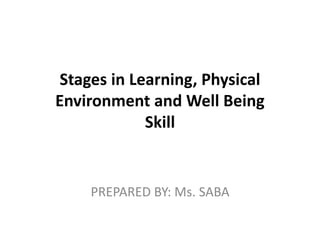Stages in Learning, Physical
Environment and Well Being
Skill
PREPARED BY: Ms. SABA
 