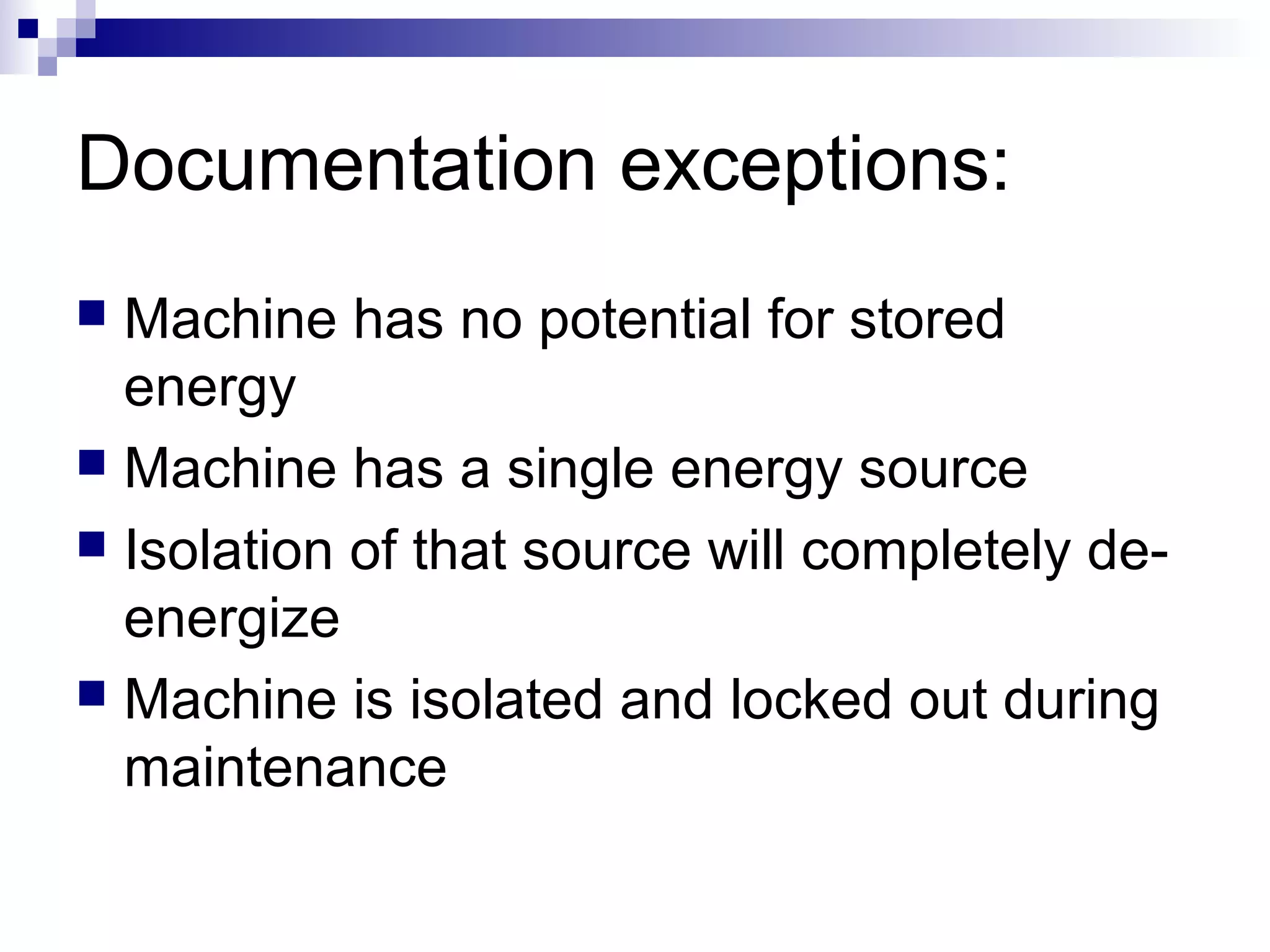 Documentation exceptions:
Machine has no potential for stored
energy
 Machine has a single energy source
 Isolation of that source will completely deenergize
 Machine is isolated and locked out during
maintenance


 