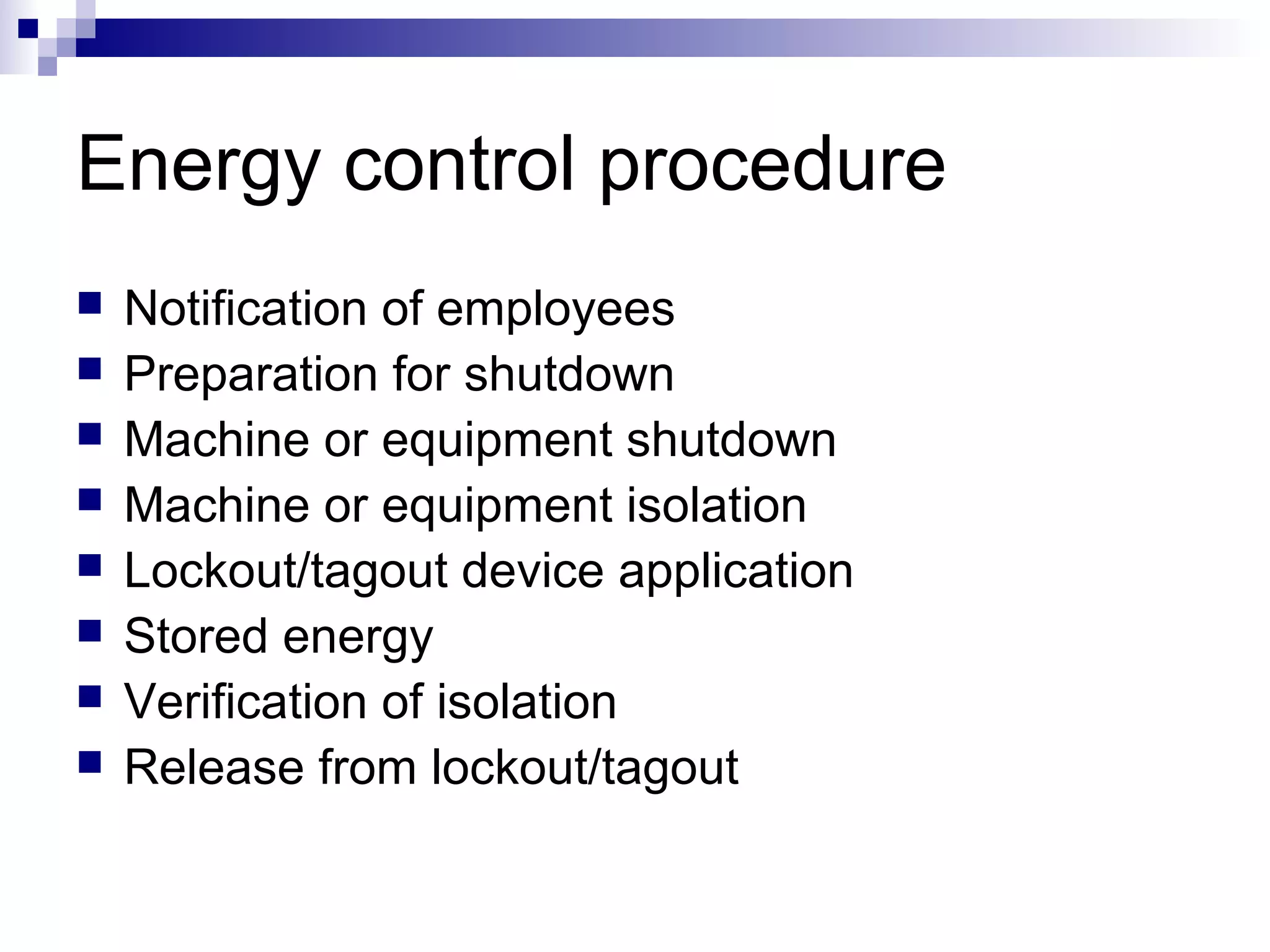 Energy control procedure









Notification of employees
Preparation for shutdown
Machine or equipment shutdown
Machine or equipment isolation
Lockout/tagout device application
Stored energy
Verification of isolation
Release from lockout/tagout

 