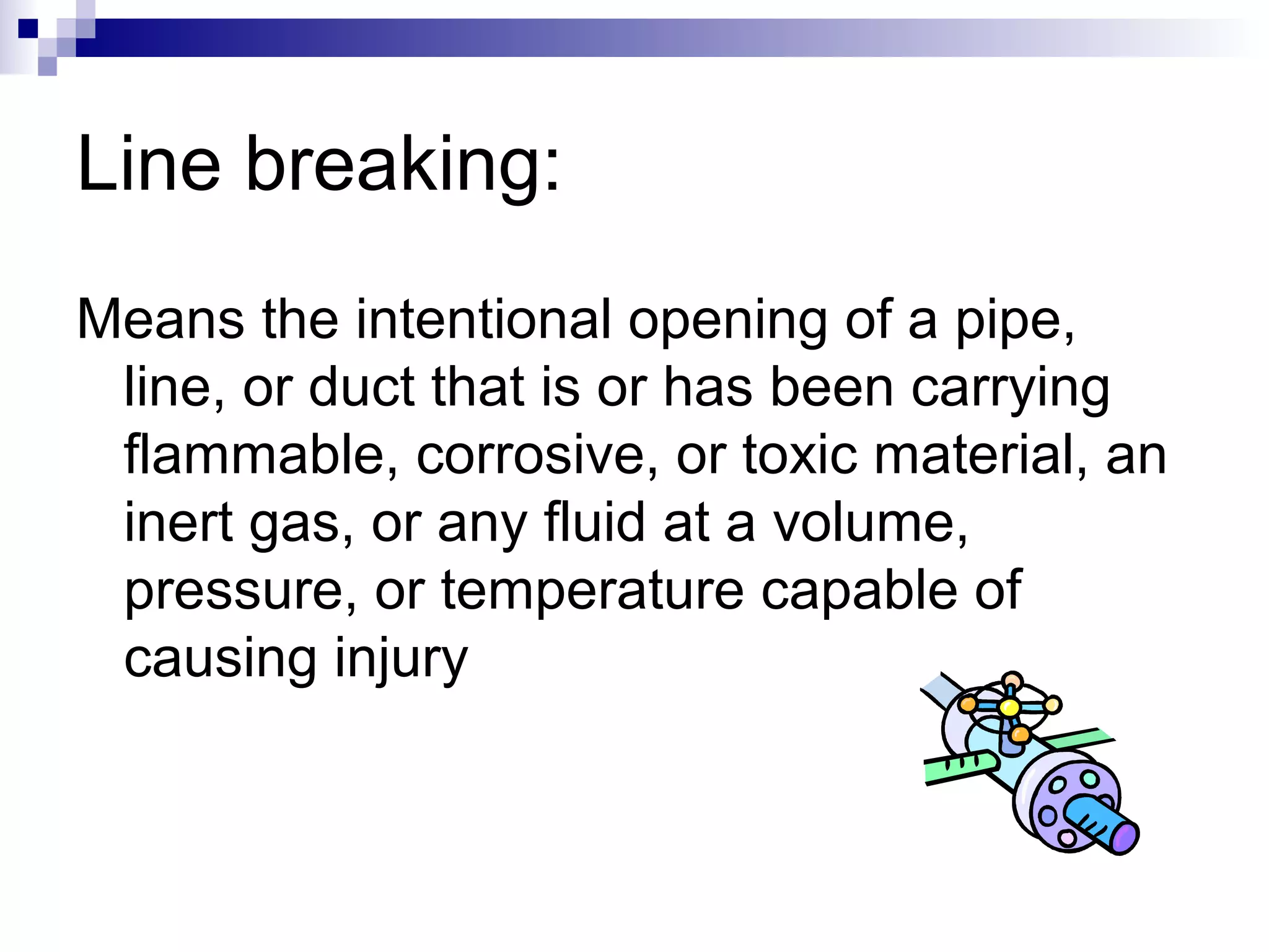Line breaking:
Means the intentional opening of a pipe,
line, or duct that is or has been carrying
flammable, corrosive, or toxic material, an
inert gas, or any fluid at a volume,
pressure, or temperature capable of
causing injury

 