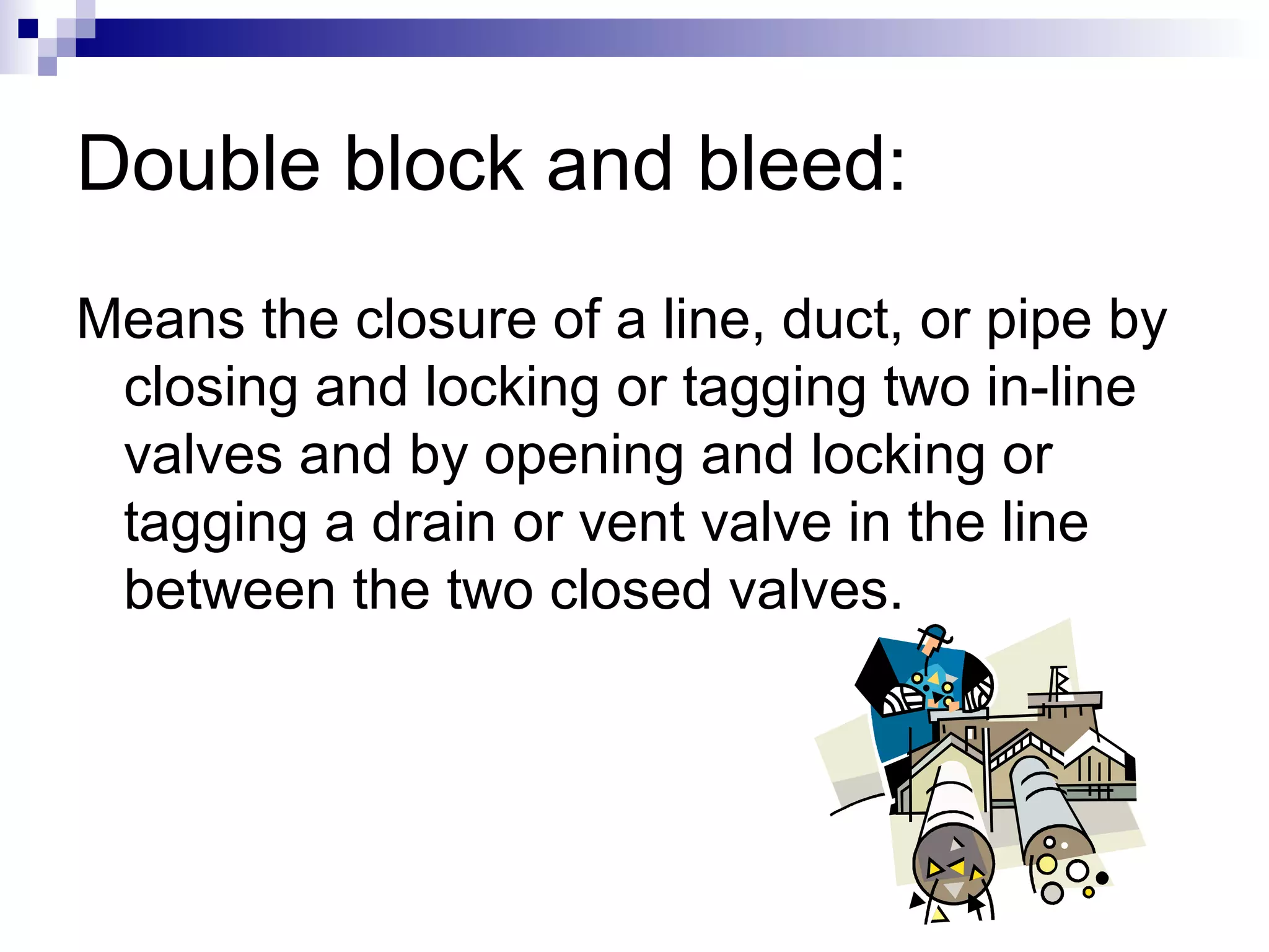 Double block and bleed:
Means the closure of a line, duct, or pipe by
closing and locking or tagging two in-line
valves and by opening and locking or
tagging a drain or vent valve in the line
between the two closed valves.

 