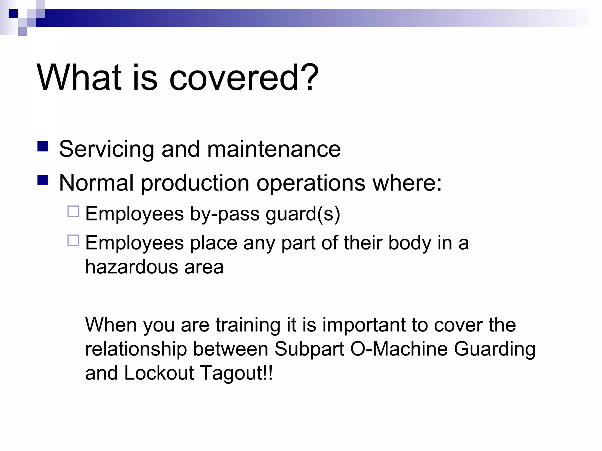 What is covered?



Servicing and maintenance
Normal production operations where:
 Employees

by-pass guard(s)
 Employees place any part of their body in a
hazardous area
When you are training it is important to cover the
relationship between Subpart O-Machine Guarding
and Lockout Tagout!!

 