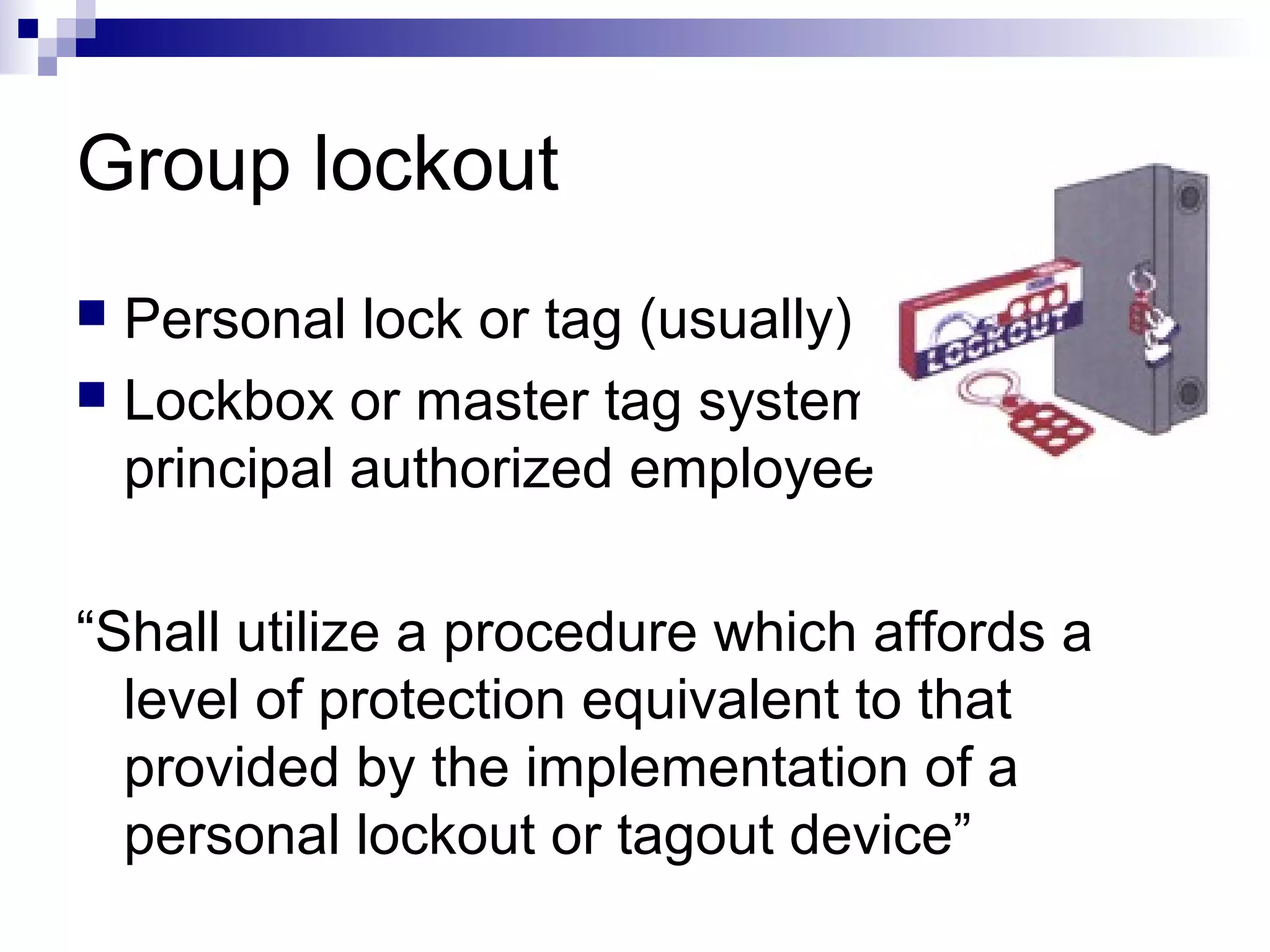 Group lockout
Personal lock or tag (usually)
 Lockbox or master tag system with
principal authorized employee


“Shall utilize a procedure which affords a
level of protection equivalent to that
provided by the implementation of a
personal lockout or tagout device”

 