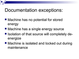 Documentation exceptions:
Machine has no potential for stored
energy
 Machine has a single energy source
 Isolation of that source will completely deenergize
 Machine is isolated and locked out during
maintenance


 