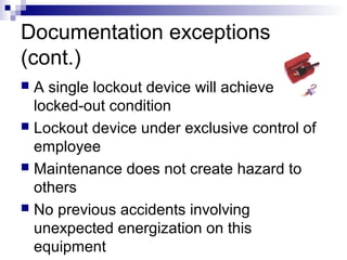 Documentation exceptions
(cont.)
A single lockout device will achieve
locked-out condition
 Lockout device under exclusive control of
employee
 Maintenance does not create hazard to
others
 No previous accidents involving
unexpected energization on this
equipment


 