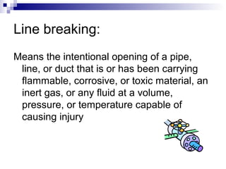 Line breaking:
Means the intentional opening of a pipe,
line, or duct that is or has been carrying
flammable, corrosive, or toxic material, an
inert gas, or any fluid at a volume,
pressure, or temperature capable of
causing injury

 