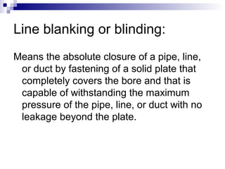 Line blanking or blinding:
Means the absolute closure of a pipe, line,
or duct by fastening of a solid plate that
completely covers the bore and that is
capable of withstanding the maximum
pressure of the pipe, line, or duct with no
leakage beyond the plate.

 