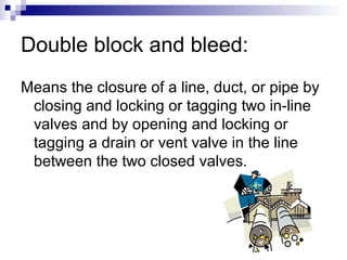 Double block and bleed:
Means the closure of a line, duct, or pipe by
closing and locking or tagging two in-line
valves and by opening and locking or
tagging a drain or vent valve in the line
between the two closed valves.

 