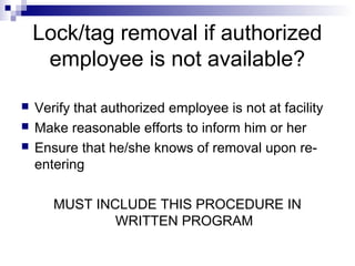 Lock/tag removal if authorized
employee is not available?




Verify that authorized employee is not at facility
Make reasonable efforts to inform him or her
Ensure that he/she knows of removal upon reentering
MUST INCLUDE THIS PROCEDURE IN
WRITTEN PROGRAM

 