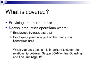 What is covered?



Servicing and maintenance
Normal production operations where:
 Employees

by-pass guard(s)
 Employees place any part of their body in a
hazardous area
When you are training it is important to cover the
relationship between Subpart O-Machine Guarding
and Lockout Tagout!!

 