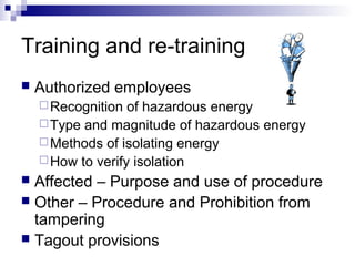 Training and re-training


Authorized employees
 Recognition

of hazardous energy
 Type and magnitude of hazardous energy
 Methods of isolating energy
 How to verify isolation

Affected – Purpose and use of procedure
 Other – Procedure and Prohibition from
tampering
 Tagout provisions


 