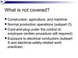 What is not covered?
Construction, agriculture, and maritime
 Normal production operations (subpart O)
 Cord-and-plug under the control of
employee (written procedure still required)
 Exposure to electrical conductors (subpart
S and electrical safety-related work
practices)


 