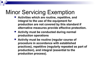 Minor Servicing Exemption






Activities which are routine, repetitive, and
integral to the use of the equipment for
production are not covered by this standard if
alternative measures provide effective protection.
Activity must be conducted during normal
production operations
Activity must be routine (regular course of
procedure in accordance with established
practices), repetitive (regularly repeated as part of
production), and integral (essential to the
production process).

 