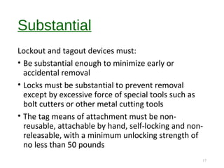 Substantial
Lockout and tagout devices must:
• Be substantial enough to minimize early or
accidental removal
• Locks must be substantial to prevent removal
except by excessive force of special tools such as
bolt cutters or other metal cutting tools
• The tag means of attachment must be non-
reusable, attachable by hand, self-locking and non-
releasable, with a minimum unlocking strength of
no less than 50 pounds
17
 