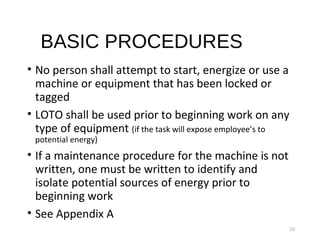 BASIC PROCEDURES
• No person shall attempt to start, energize or use a
machine or equipment that has been locked or
tagged
• LOTO shall be used prior to beginning work on any
type of equipment (if the task will expose employee’s to
potential energy)
• If a maintenance procedure for the machine is not
written, one must be written to identify and
isolate potential sources of energy prior to
beginning work
• See Appendix A
20
 