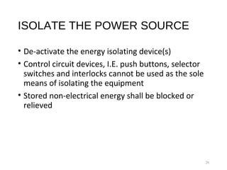 ISOLATE THE POWER SOURCE
• De-activate the energy isolating device(s)
• Control circuit devices, I.E. push buttons, selector
switches and interlocks cannot be used as the sole
means of isolating the equipment
• Stored non-electrical energy shall be blocked or
relieved
26
 