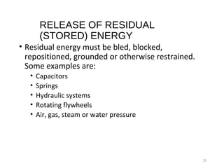 RELEASE OF RESIDUAL
(STORED) ENERGY
• Residual energy must be bled, blocked,
repositioned, grounded or otherwise restrained.
Some examples are:
• Capacitors
• Springs
• Hydraulic systems
• Rotating flywheels
• Air, gas, steam or water pressure
28
 