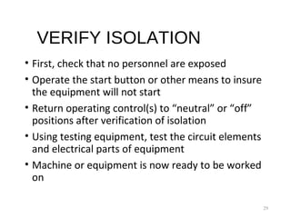 VERIFY ISOLATION
• First, check that no personnel are exposed
• Operate the start button or other means to insure
the equipment will not start
• Return operating control(s) to “neutral” or “off”
positions after verification of isolation
• Using testing equipment, test the circuit elements
and electrical parts of equipment
• Machine or equipment is now ready to be worked
on
29
 