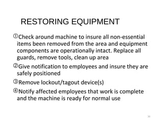 RESTORING EQUIPMENT
Check around machine to insure all non-essential
items been removed from the area and equipment
components are operationally intact. Replace all
guards, remove tools, clean up area
Give notification to employees and insure they are
safely positioned
Remove lockout/tagout device(s)
Notify affected employees that work is complete
and the machine is ready for normal use
30
 