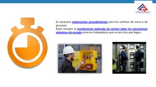 Es necesario implementar procedimientos para los cambios de turno y de
personal.
Éstos incluyen la transferencia ordenada de control sobre los mecanismos
aisladores de energía entre los trabajadores que se van y los que llegan.
 