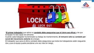 El primer trabajador que aplica su candado debe asegurarse que el cierre sea eficaz y de que
el equipo no sea capaz de activarse.
Cuando cada trabajador ha terminado su trabajo de mantenimiento, él remueve sólo su candado per
sonal del mecanismo aislante de energía.
El trabajador que saca el último candado debe asegurarse que todos los trabajadores estén resguarda
dos y que el equipo puede prenderse una vez más sin riesgo.
 