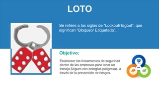 LOTO
Objetivo:
Establecer los lineamientos de seguridad
dentro de las empresas para tener un
trabajo Seguro con energías peligrosas, a
través de la prevención de riesgos.
Se refiere a las siglas de “Lockout/Tagout”, que
significan “Bloqueo/ Etiquetado”.
 