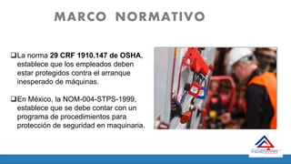 MARCO NORMATIVO
La norma 29 CRF 1910.147 de OSHA,
establece que los empleados deben
estar protegidos contra el arranque
inesperado de máquinas.
En México, la NOM-004-STPS-1999,
establece que se debe contar con un
programa de procedimientos para
protección de seguridad en maquinaria.
 