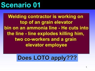 1
Scenario 01
Welding contractor is working on
top of an grain elevator
bin on an ammonia line - He cuts into
the line - line explodes killing him,
two co-workers and a grain
elevator employee
Does LOTO apply???
 