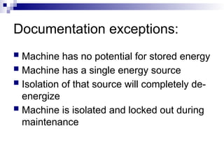Documentation exceptions:
 Machine has no potential for stored energy
 Machine has a single energy source
 Isolation of that source will completely de-
energize
 Machine is isolated and locked out during
maintenance
 
