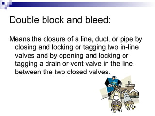 Double block and bleed:
Means the closure of a line, duct, or pipe by
closing and locking or tagging two in-line
valves and by opening and locking or
tagging a drain or vent valve in the line
between the two closed valves.
 