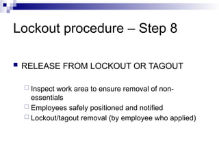 Lockout procedure – Step 8
 RELEASE FROM LOCKOUT OR TAGOUT
 Inspect work area to ensure removal of non-
essentials
 Employees safely positioned and notified
 Lockout/tagout removal (by employee who applied)
 