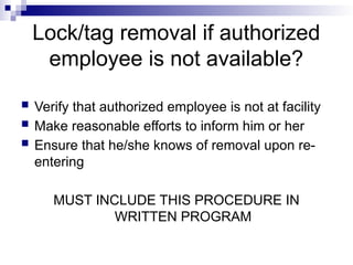 Lock/tag removal if authorized
employee is not available?
 Verify that authorized employee is not at facility
 Make reasonable efforts to inform him or her
 Ensure that he/she knows of removal upon re-
entering
MUST INCLUDE THIS PROCEDURE IN
WRITTEN PROGRAM
 
