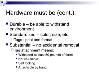 Hardware must be (cont.):
 Durable – be able to withstand
environment
 Standardized – color, size, etc.
Tags : print and format
 Substantial – no accidental removal
Tag attachment means:
 Withstand at least 50 pounds of force
 Not re-usable
 Self locking
 Attachable by hand
 