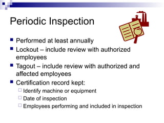 Periodic Inspection
 Performed at least annually
 Lockout – include review with authorized
employees
 Tagout – include review with authorized and
affected employees
 Certification record kept:
 Identify machine or equipment
 Date of inspection
 Employees performing and included in inspection
 